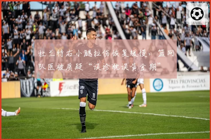 杜兰特右小腿拉伤恢复缓慢，篮网队医被质疑“误诊耽误黄金期”