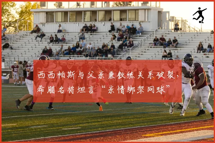 西西帕斯与父亲兼教练关系破裂，希腊名将坦言“亲情绑架网球”