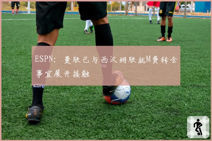 ESPN：曼联已与西汉姆联就M费转会事宜展开接触