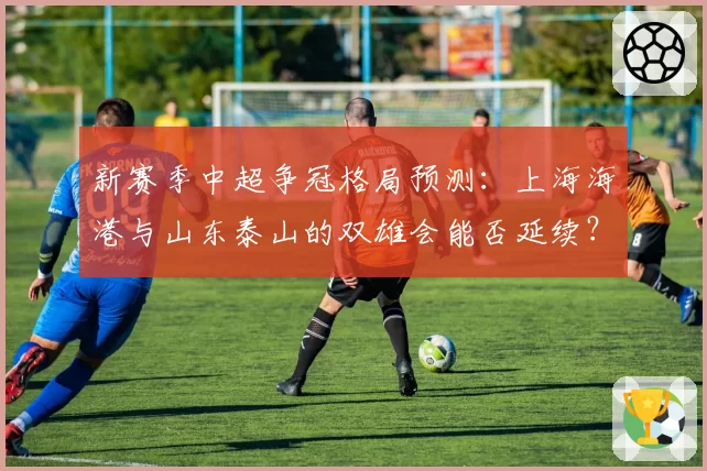 新赛季中超争冠格局预测：上海海港与山东泰山的双雄会能否延续？