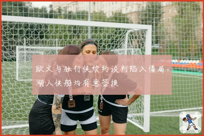 欧文与独行侠续约谈判陷入僵局，湖人快船均有意签换