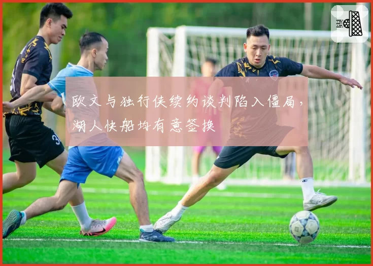 欧文与独行侠续约谈判陷入僵局，湖人快船均有意签换