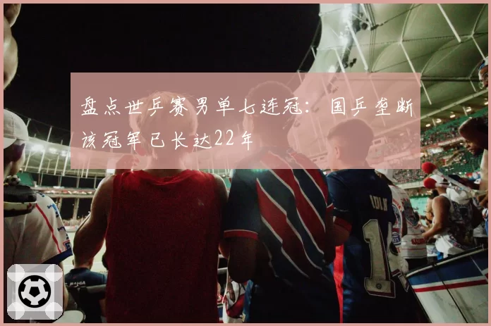 盘点世乒赛男单七连冠：国乒垄断该冠军已长达22年