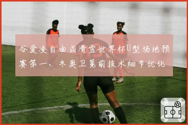 谷爱凌自由式滑雪世界杯U型场地预赛第一，冬奥卫冕前技术细节优化？