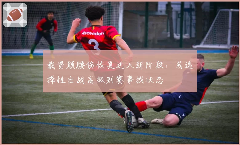 戴资颖腰伤恢复进入新阶段,或选择性出战高级别赛事找状态