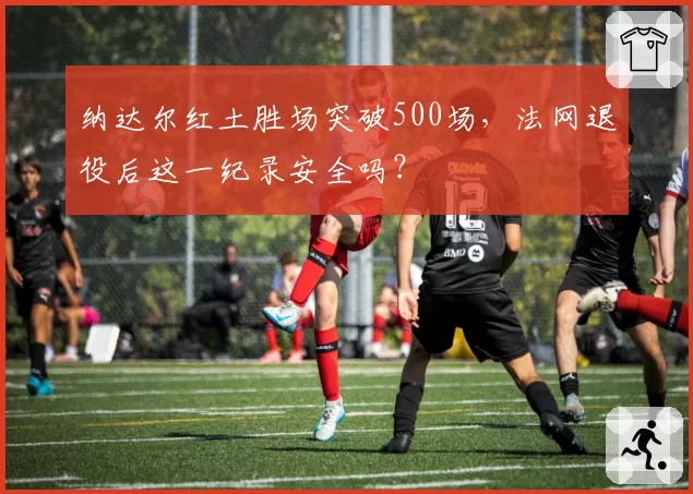 纳达尔红土胜场突破500场，法网退役后这一纪录安全吗？