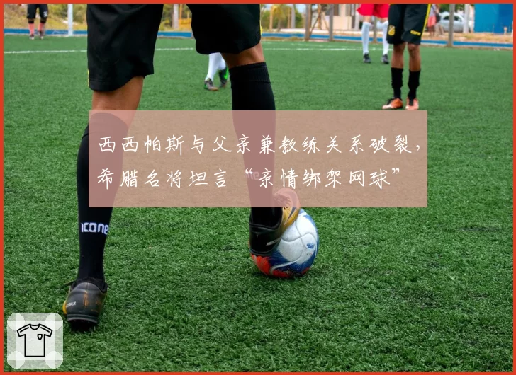 西西帕斯与父亲兼教练关系破裂，希腊名将坦言“亲情绑架网球”