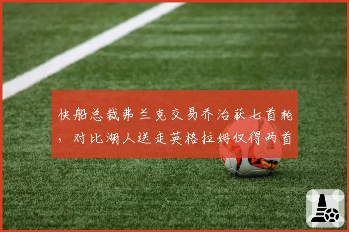 快船总裁弗兰克交易乔治获七首轮，对比湖人送走英格拉姆仅得两首轮