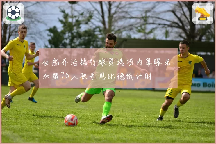 快船乔治执行球员选项内幕曝光，加盟76人联手恩比德倒计时