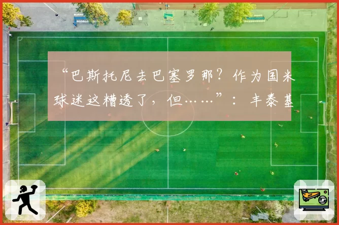 “巴斯托尼去巴塞罗那？作为国米球迷这糟透了，但……”：丰泰基奥意外发声