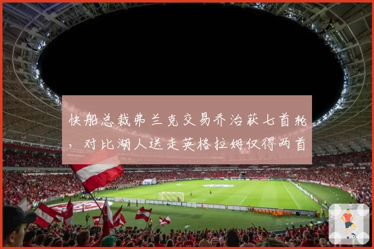 快船总裁弗兰克交易乔治获七首轮，对比湖人送走英格拉姆仅得两首轮