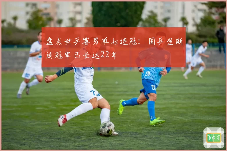 盘点世乒赛男单七连冠:国乒垄断该冠军已长达22年