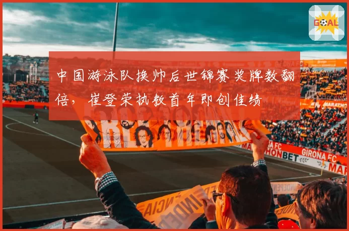中国游泳队换帅后世锦赛奖牌数翻倍，崔登荣执教首年即创佳绩