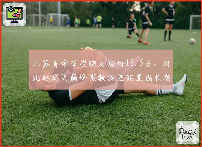 江苏肯帝亚崔晓龙场均18.5分，对比赵岩昊巅峰期数据差距显成长潜力