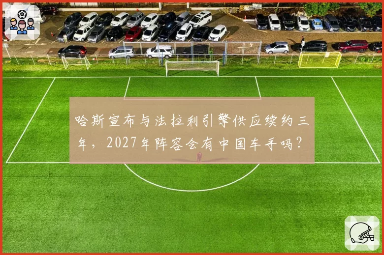 哈斯宣布与法拉利引擎供应续约三年，2027年阵容会有中国车手吗？
