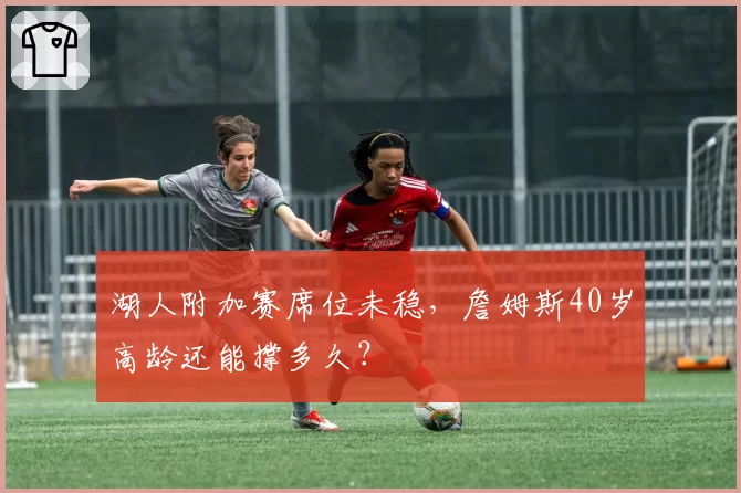 湖人附加赛席位未稳,詹姆斯40岁高龄还能撑多久?