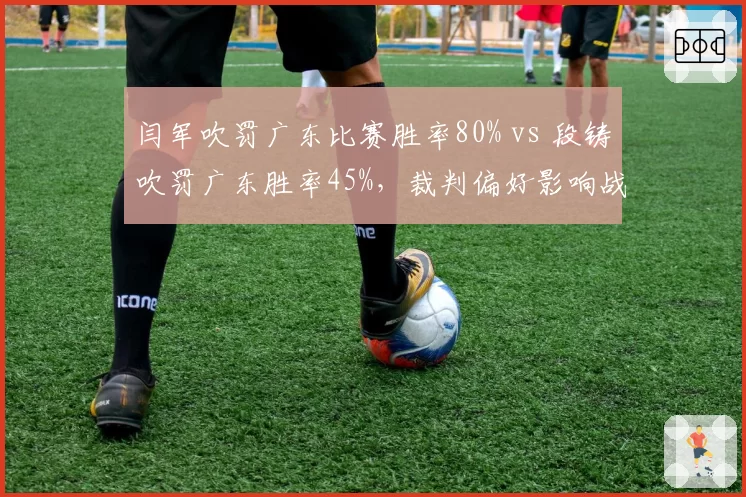 闫军吹罚广东比赛胜率80% vs 段铸吹罚广东胜率45%，裁判偏好影响战绩？