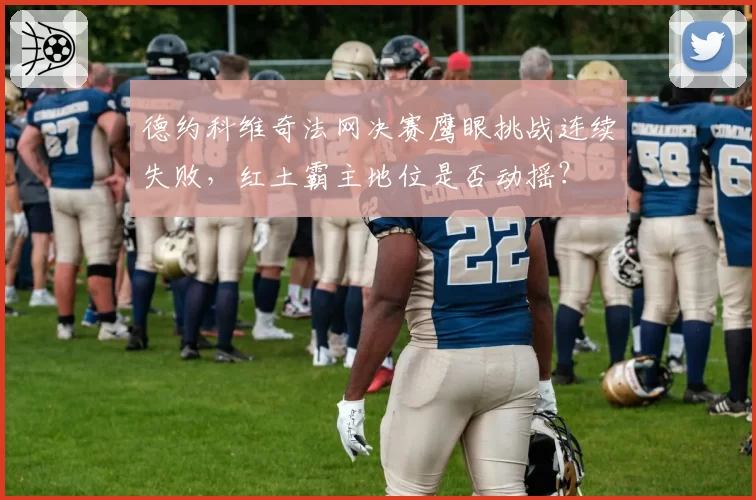 德约科维奇法网决赛鹰眼挑战连续失败，红土霸主地位是否动摇？