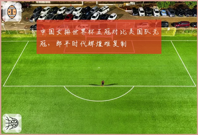 中国女排世界杯五冠对比美国队无冠，郎平时代辉煌难复制