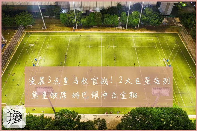 凌晨3点皇马收官战！2大巨星告别 熊皇缺席 姆巴佩冲击金靴