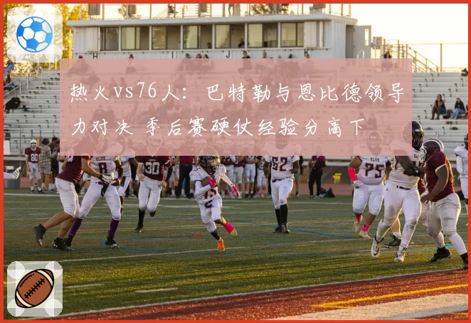 热火vs76人:巴特勒与恩比德领导力对决 季后赛硬仗经验分高下