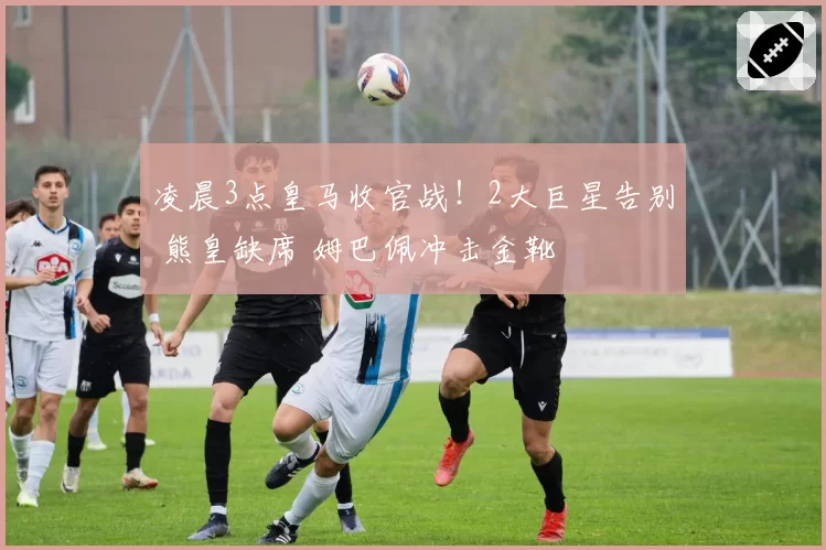 凌晨3点皇马收官战！2大巨星告别 熊皇缺席 姆巴佩冲击金靴