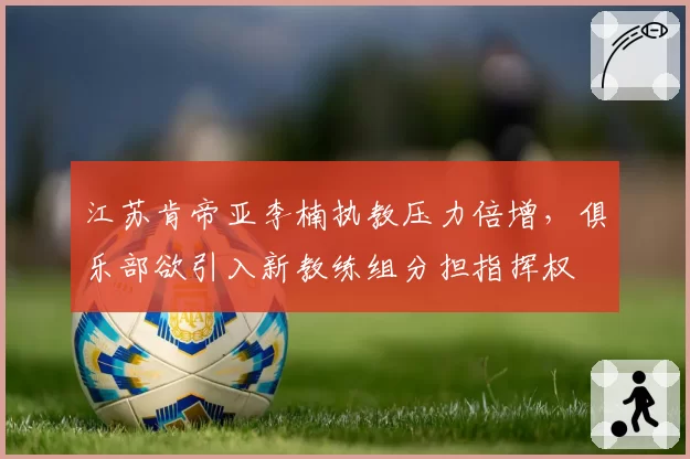江苏肯帝亚李楠执教压力倍增，俱乐部欲引入新教练组分担指挥权