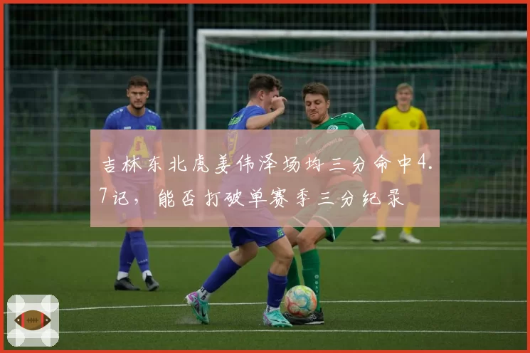吉林东北虎姜伟泽场均三分命中4.7记，能否打破单赛季三分纪录