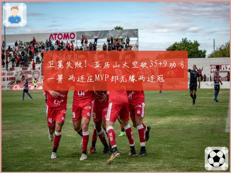卫冕失败！亚历山大空砍35+9功亏一篑 两连庄MVP却无缘两连冠