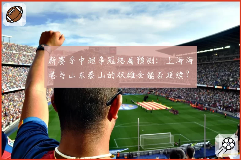 新赛季中超争冠格局预测：上海海港与山东泰山的双雄会能否延续？