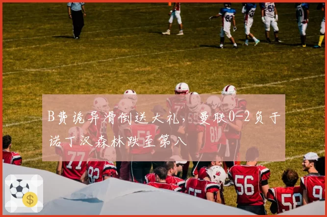 B费诡异滑倒送大礼，曼联0-2负于诺丁汉森林跌至第八