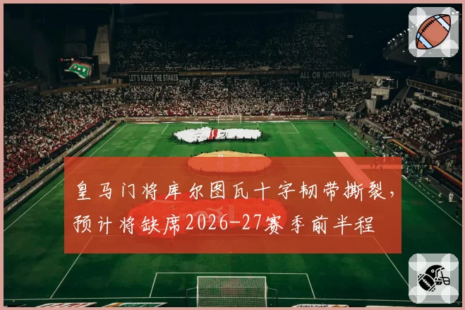 皇马门将库尔图瓦十字韧带撕裂，预计将缺席2026-27赛季前半程