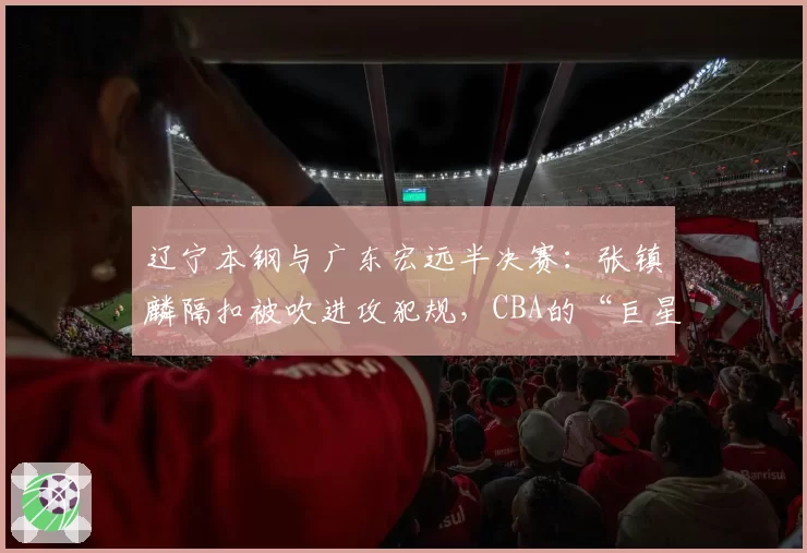 辽宁本钢与广东宏远半决赛：张镇麟隔扣被吹进攻犯规，CBA的“巨星哨”在何方？