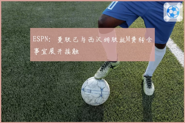 ESPN：曼联已与西汉姆联就M费转会事宜展开接触
