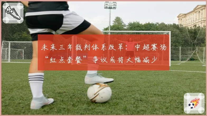 未来三年裁判体系改革：中超赛场“红点套餐”争议或将大幅减少