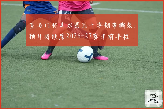 皇马门将库尔图瓦十字韧带撕裂，预计将缺席2026-27赛季前半程