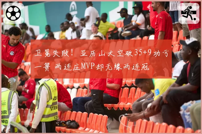 卫冕失败！亚历山大空砍35+9功亏一篑 两连庄MVP却无缘两连冠