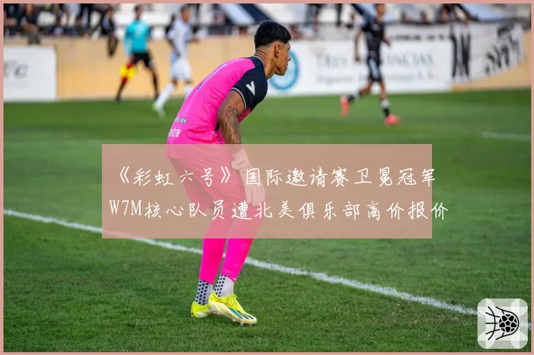 《彩虹六号》国际邀请赛卫冕冠军W7M核心队员遭北美俱乐部高价报价，巴西王朝会就此瓦解？