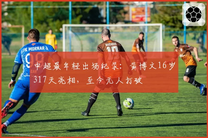 中超最年轻出场纪录：黄博文16岁317天亮相，至今无人打破
