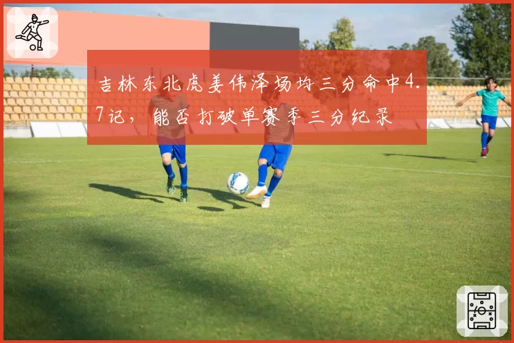吉林东北虎姜伟泽场均三分命中4.7记,能否打破单赛季三分纪录