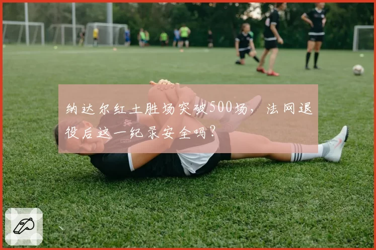 纳达尔红土胜场突破500场，法网退役后这一纪录安全吗？