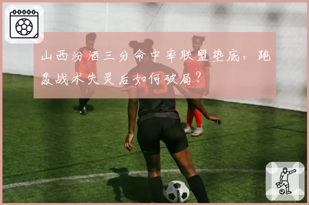 山西汾酒三分命中率联盟垫底，跑轰战术失灵后如何破局？