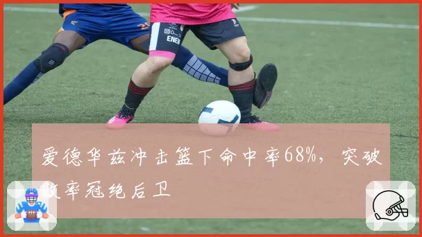 爱德华兹冲击篮下命中率68%,突破效率冠绝后卫