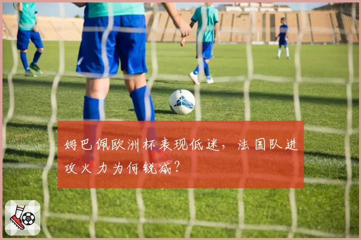 姆巴佩欧洲杯表现低迷,法国队进攻火力为何锐减?