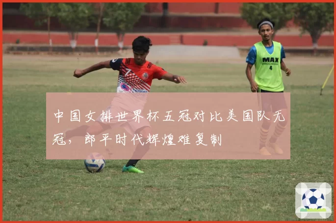 中国女排世界杯五冠对比美国队无冠，郎平时代辉煌难复制