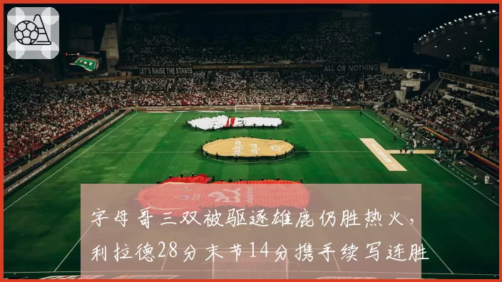字母哥三双被驱逐雄鹿仍胜热火，利拉德28分末节14分携手续写连胜