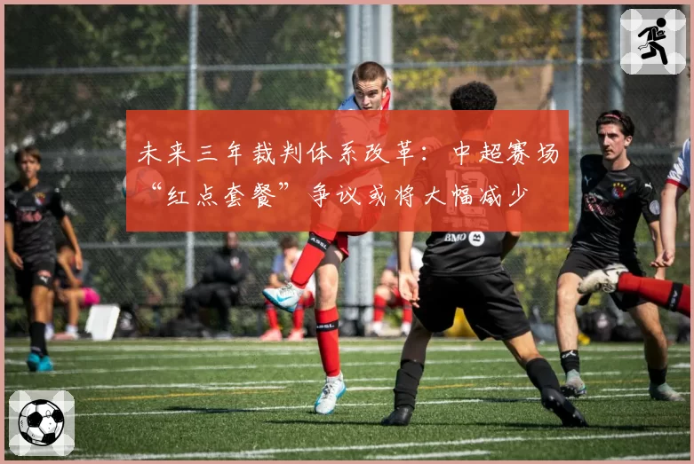 未来三年裁判体系改革：中超赛场“红点套餐”争议或将大幅减少