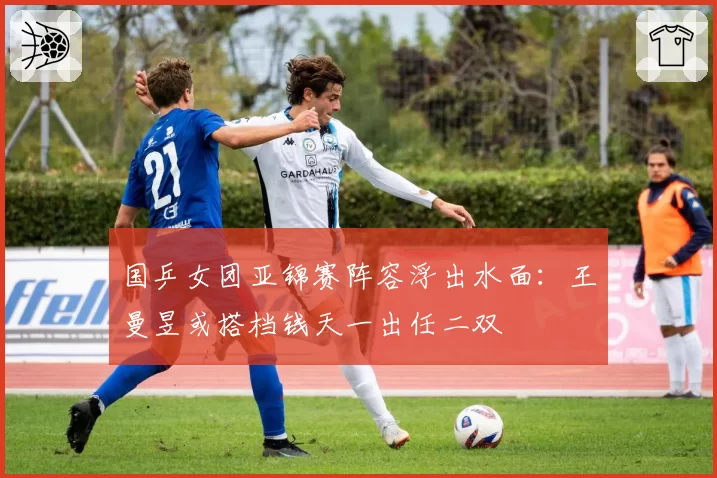 国乒女团亚锦赛阵容浮出水面：王曼昱或搭档钱天一出任二双