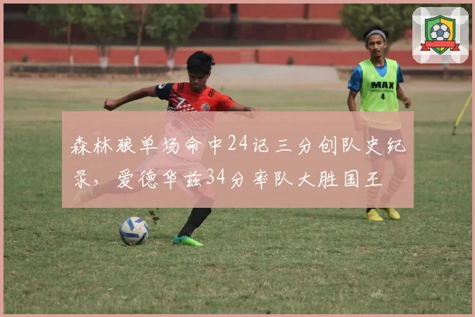 森林狼单场命中24记三分创队史纪录，爱德华兹34分率队大胜国王