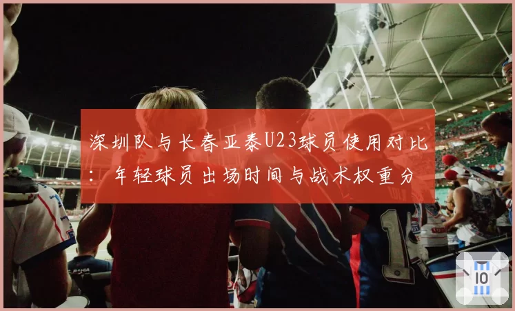 深圳队与长春亚泰U23球员使用对比：年轻球员出场时间与战术权重分析